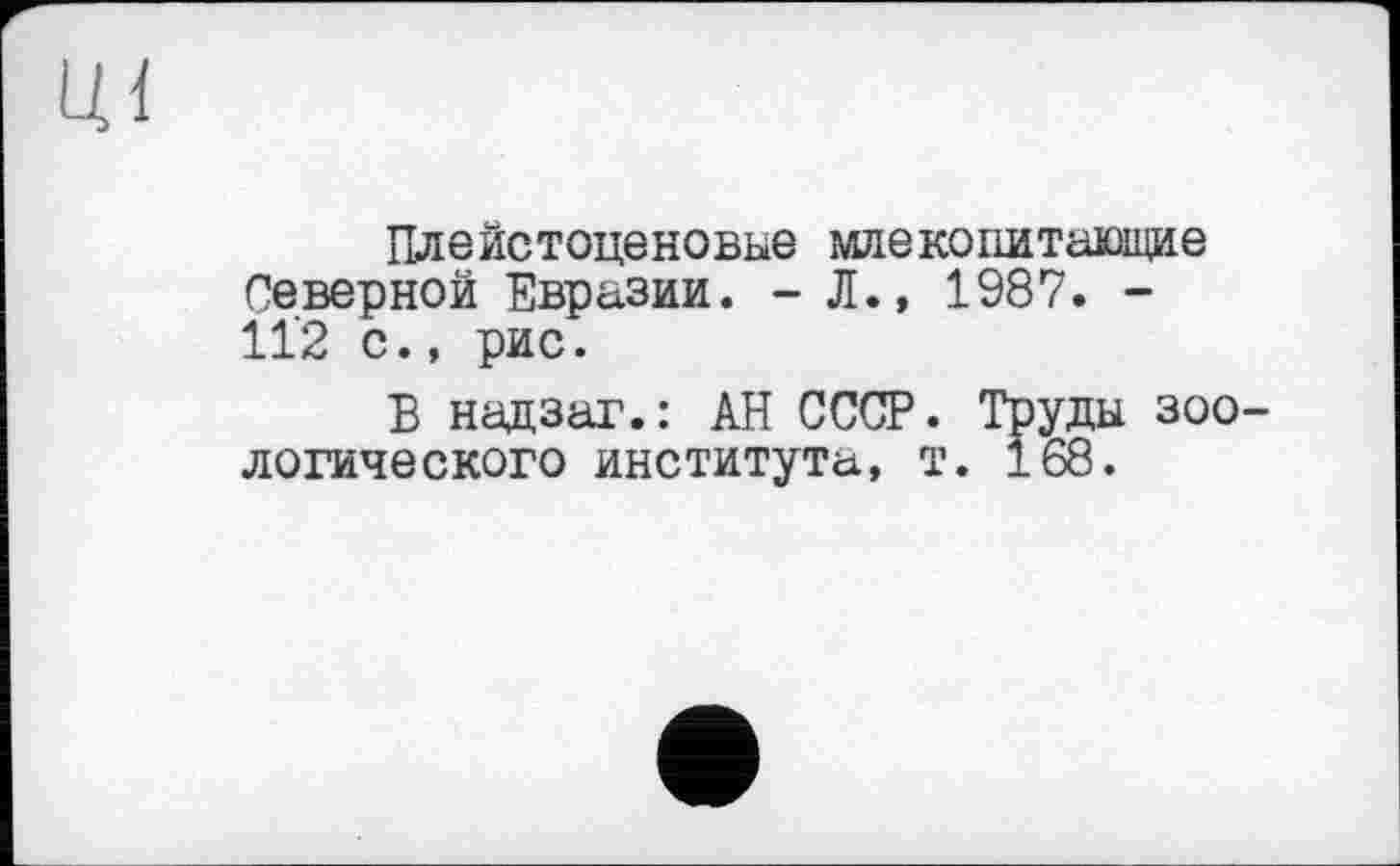 ﻿ці
Плейстоценовые млекопитающие Северной Евразии. - Л., 1987. -11’2 с., рис.
Б надзаг.: АН СССР. Труды зоологического института, т. 168.